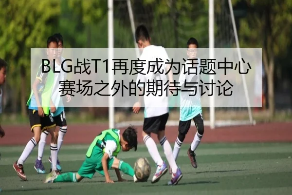 BLG战T1再度成为话题中心 赛场之外的期待与讨论